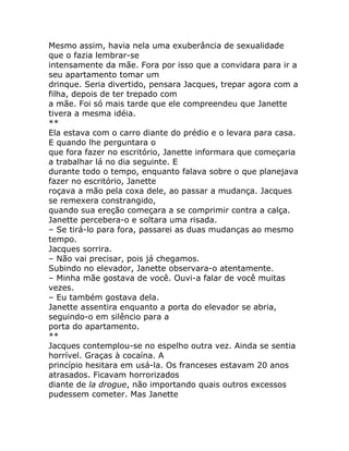 Mesmo assim, havia nela uma exuberância de sexualidade
que o fazia lembrar-se
intensamente da mãe. Fora por isso que a convidara para ir a
seu apartamento tomar um
drinque. Seria divertido, pensara Jacques, trepar agora com a
filha, depois de ter trepado com
a mãe. Foi só mais tarde que ele compreendeu que Janette
tivera a mesma idéia.
**
Ela estava com o carro diante do prédio e o levara para casa.
E quando lhe perguntara o
que fora fazer no escritório, Janette informara que começaria
a trabalhar lá no dia seguinte. E
durante todo o tempo, enquanto falava sobre o que planejava
fazer no escritório, Janette
roçava a mão pela coxa dele, ao passar a mudança. Jacques
se remexera constrangido,
quando sua ereção começara a se comprimir contra a calça.
Janette percebera-o e soltara uma risada.
– Se tirá-lo para fora, passarei as duas mudanças ao mesmo
tempo.
Jacques sorrira.
– Não vai precisar, pois já chegamos.
Subindo no elevador, Janette observara-o atentamente.
– Minha mãe gostava de você. Ouvi-a falar de você muitas
vezes.
– Eu também gostava dela.
Janette assentira enquanto a porta do elevador se abria,
seguindo-o em silêncio para a
porta do apartamento.
**
Jacques contemplou-se no espelho outra vez. Ainda se sentia
horrível. Graças à cocaína. A
princípio hesitara em usá-la. Os franceses estavam 20 anos
atrasados. Ficavam horrorizados
diante de la drogue, não importando quais outros excessos
pudessem cometer. Mas Janette
 