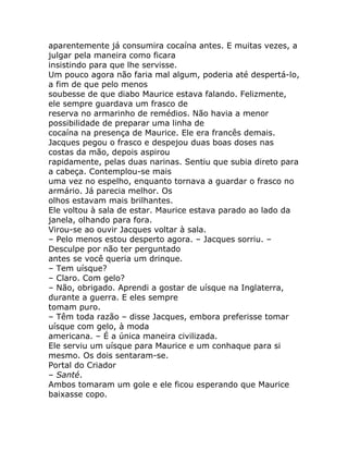 aparentemente já consumira cocaína antes. E muitas vezes, a
julgar pela maneira como ficara
insistindo para que lhe servisse.
Um pouco agora não faria mal algum, poderia até despertá-lo,
a fim de que pelo menos
soubesse de que diabo Maurice estava falando. Felizmente,
ele sempre guardava um frasco de
reserva no armarinho de remédios. Não havia a menor
possibilidade de preparar uma linha de
cocaína na presença de Maurice. Ele era francês demais.
Jacques pegou o frasco e despejou duas boas doses nas
costas da mão, depois aspirou
rapidamente, pelas duas narinas. Sentiu que subia direto para
a cabeça. Contemplou-se mais
uma vez no espelho, enquanto tornava a guardar o frasco no
armário. Já parecia melhor. Os
olhos estavam mais brilhantes.
Ele voltou à sala de estar. Maurice estava parado ao lado da
janela, olhando para fora.
Virou-se ao ouvir Jacques voltar à sala.
– Pelo menos estou desperto agora. – Jacques sorriu. –
Desculpe por não ter perguntado
antes se você queria um drinque.
– Tem uísque?
– Claro. Com gelo?
– Não, obrigado. Aprendi a gostar de uísque na Inglaterra,
durante a guerra. E eles sempre
tomam puro.
– Têm toda razão – disse Jacques, embora preferisse tomar
uísque com gelo, à moda
americana. – É a única maneira civilizada.
Ele serviu um uísque para Maurice e um conhaque para si
mesmo. Os dois sentaram-se.
Portal do Criador
– Santé.
Ambos tomaram um gole e ele ficou esperando que Maurice
baixasse copo.
 