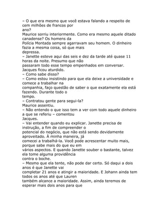 – O que era mesmo que você estava falando a respeito de
cem milhões de francos por
ano?
Maurice sorriu interiormente. Como era mesmo aquele ditado
canadense? Os homens da
Polícia Montada sempre agarravam seu homem. O dinheiro
fazia a mesma coisa, só que mais
depressa.
– Janette esteve aqui das seis e dez da tarde até quase 11
horas da noite. Presumo que não
passaram todo esse tempo empenhados em conversar.
Jacques ficou aturdido.
– Como sabe disso?
– Como estou insistindo para que ela deixe a universidade e
comece a trabalhar na
companhia, faço questão de saber o que exatamente ela está
fazendo. Durante todo o
tempo.
– Contratou gente para segui-la?
Maurice assentiu.
– Não entendo o que isso tem a ver com todo aquele dinheiro
a que se referiu – comentou
Jacques.
– Vai entender quando eu explicar. Janette precisa de
instrução, a fim de compreender o
potencial do negócio, que não está sendo devidamente
aproveitado. À minha maneira, já
comecei a trabalhá-la. Você pode acrescentar muito mais,
porque sabe mais do que eu em
vários aspectos. E quando Janette souber o bastante, talvez
ela tome alguma providência
contra o boche.
– Mesmo que ela tente, não pode dar certo. Só daqui a dois
anos é que Janette vai
completar 21 anos e atingir a maioridade. E Johann ainda tem
todos os anos até que Lauren
também alcance a maioridade. Assim, ainda teremos de
esperar mais dois anos para que
 