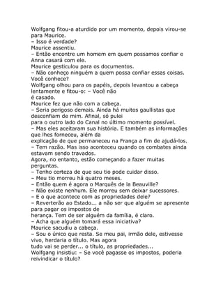 Wolfgang fitou-a aturdido por um momento, depois virou-se
para Maurice.
– Isso é verdade?
Maurice assentiu.
– Então encontre um homem em quem possamos confiar e
Anna casará com ele.
Maurice gesticulou para os documentos.
– Não conheço ninguém a quem possa confiar essas coisas.
Você conhece?
Wolfgang olhou para os papéis, depois levantou a cabeça
lentamente e fitou-o: – Você não
é casado.
Maurice fez que não com a cabeça.
– Seria perigoso demais. Ainda há muitos gaullistas que
desconfiam de mim. Afinal, só pulei
para o outro lado do Canal no último momento possível.
– Mas eles aceitaram sua história. E também as informações
que lhes forneceu, além da
explicação de que permaneceu na França a fim de ajudá-los.
– Tem razão. Mas isso aconteceu quando os combates ainda
estavam sendo travados.
Agora, no entanto, estão começando a fazer muitas
perguntas.
– Tenho certeza de que seu tio pode cuidar disso.
– Meu tio morreu há quatro meses.
– Então quem é agora o Marquês de la Beauville?
– Não existe nenhum. Ele morreu sem deixar sucessores.
– E o que acontece com as propriedades dele?
– Reverterão ao Estado... a não ser que alguém se apresente
para pagar os impostos de
herança. Tem de ser alguém da família, é claro.
– Acha que alguém tomará essa iniciativa?
Maurice sacudiu a cabeça.
– Sou o único que resta. Se meu pai, irmão dele, estivesse
vivo, herdaria o título. Mas agora
tudo vai se perder... o título, as propriedades...
Wolfgang insistiu: – Se você pagasse os impostos, poderia
reivindicar o título?
 