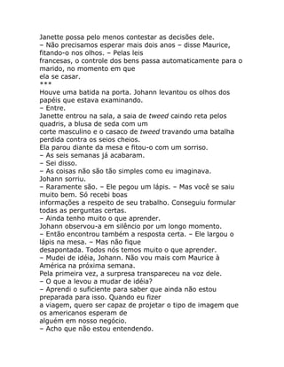 Janette possa pelo menos contestar as decisões dele.
– Não precisamos esperar mais dois anos – disse Maurice,
fitando-o nos olhos. – Pelas leis
francesas, o controle dos bens passa automaticamente para o
marido, no momento em que
ela se casar.
***
Houve uma batida na porta. Johann levantou os olhos dos
papéis que estava examinando.
– Entre.
Janette entrou na sala, a saia de tweed caindo reta pelos
quadris, a blusa de seda com um
corte masculino e o casaco de tweed travando uma batalha
perdida contra os seios cheios.
Ela parou diante da mesa e fitou-o com um sorriso.
– As seis semanas já acabaram.
– Sei disso.
– As coisas não são tão simples como eu imaginava.
Johann sorriu.
– Raramente são. – Ele pegou um lápis. – Mas você se saiu
muito bem. Só recebi boas
informações a respeito de seu trabalho. Conseguiu formular
todas as perguntas certas.
– Ainda tenho muito o que aprender.
Johann observou-a em silêncio por um longo momento.
– Então encontrou também a resposta certa. – Ele largou o
lápis na mesa. – Mas não fique
desapontada. Todos nós temos muito o que aprender.
– Mudei de idéia, Johann. Não vou mais com Maurice à
América na próxima semana.
Pela primeira vez, a surpresa transpareceu na voz dele.
– O que a levou a mudar de idéia?
– Aprendi o suficiente para saber que ainda não estou
preparada para isso. Quando eu fizer
a viagem, quero ser capaz de projetar o tipo de imagem que
os americanos esperam de
alguém em nosso negócio.
– Acho que não estou entendendo.
 