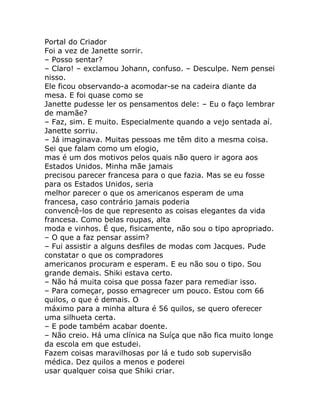 Portal do Criador
Foi a vez de Janette sorrir.
– Posso sentar?
– Claro! – exclamou Johann, confuso. – Desculpe. Nem pensei
nisso.
Ele ficou observando-a acomodar-se na cadeira diante da
mesa. E foi quase como se
Janette pudesse ler os pensamentos dele: – Eu o faço lembrar
de mamãe?
– Faz, sim. E muito. Especialmente quando a vejo sentada aí.
Janette sorriu.
– Já imaginava. Muitas pessoas me têm dito a mesma coisa.
Sei que falam como um elogio,
mas é um dos motivos pelos quais não quero ir agora aos
Estados Unidos. Minha mãe jamais
precisou parecer francesa para o que fazia. Mas se eu fosse
para os Estados Unidos, seria
melhor parecer o que os americanos esperam de uma
francesa, caso contrário jamais poderia
convencê-los de que represento as coisas elegantes da vida
francesa. Como belas roupas, alta
moda e vinhos. É que, fisicamente, não sou o tipo apropriado.
– O que a faz pensar assim?
– Fui assistir a alguns desfiles de modas com Jacques. Pude
constatar o que os compradores
americanos procuram e esperam. E eu não sou o tipo. Sou
grande demais. Shiki estava certo.
– Não há muita coisa que possa fazer para remediar isso.
– Para começar, posso emagrecer um pouco. Estou com 66
quilos, o que é demais. O
máximo para a minha altura é 56 quilos, se quero oferecer
uma silhueta certa.
– E pode também acabar doente.
– Não creio. Há uma clínica na Suíça que não fica muito longe
da escola em que estudei.
Fazem coisas maravilhosas por lá e tudo sob supervisão
médica. Dez quilos a menos e poderei
usar qualquer coisa que Shiki criar.
 