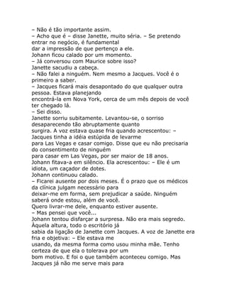 – Não é tão importante assim.
– Acho que é – disse Janette, muito séria. – Se pretendo
entrar no negócio, é fundamental
dar a impressão de que pertenço a ele.
Johann ficou calado por um momento.
– Já conversou com Maurice sobre isso?
Janette sacudiu a cabeça.
– Não falei a ninguém. Nem mesmo a Jacques. Você é o
primeiro a saber.
– Jacques ficará mais desapontado do que qualquer outra
pessoa. Estava planejando
encontrá-la em Nova York, cerca de um mês depois de você
ter chegado lá.
– Sei disso.
Janette sorriu subitamente. Levantou-se, o sorriso
desaparecendo tão abruptamente quanto
surgira. A voz estava quase fria quando acrescentou: –
Jacques tinha a idéia estúpida de levarme
para Las Vegas e casar comigo. Disse que eu não precisaria
do consentimento de ninguém
para casar em Las Vegas, por ser maior de 18 anos.
Johann fitava-a em silêncio. Ela acrescentou: – Ele é um
idiota, um caçador de dotes.
Johann continuou calado.
– Ficarei ausente por dois meses. É o prazo que os médicos
da clínica julgam necessário para
deixar-me em forma, sem prejudicar a saúde. Ninguém
saberá onde estou, além de você.
Quero livrar-me dele, enquanto estiver ausente.
– Mas pensei que você...
Johann tentou disfarçar a surpresa. Não era mais segredo.
Àquela altura, todo o escritório já
sabia da ligação de Janette com Jacques. A voz de Janette era
fria e objetiva: – Ele estava me
usando, da mesma forma como usou minha mãe. Tenho
certeza de que ela o tolerava por um
bom motivo. E foi o que também aconteceu comigo. Mas
Jacques já não me serve mais para
 
