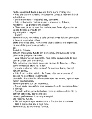 nada. Já aprendi tudo o que ele tinha para ensinar-me.
– Mas ele faz um trabalho importante, Janette. Não será fácil
substituí-lo.
– Será muito fácil – declarou ela, confiante.
– Não tenho tanta certeza assim – murmurou Johann,
hesitante. – Já pensou em alguém?
– Claro que já. Acha que lhe pediria para fazer algo assim se
já não tivesse pensado em
alguém para o cargo?
– Quem?
Janette fitou-o nos olhos e pela primeira vez Johann percebeu
a dureza impenetrável no
preto dos olhos dela. Havia uma total ausência de expressão
na voz dela quando respondeu: –
Eu.
Portal do Criador
Johann mergulhou fundo em si mesmo, em busca da força
que sabia que precisaria ter.
– Vou estudar a sua sugestão. Não estou convencido de que
possa cuidar bem do serviço.
Pela primeira vez, havia surpresa na voz de Janette: – Mas
como consegue aturá-lo? Sabe
como ele o chama pelas costas? De nazista, huno, boche!
Johann sorriu.
– Não é um motivo válido. Se fosse, não restaria uma só
pessoa no escritório trabalhando
para nós. Sou alemão. Não espero que me amem, apenas que
façam seu trabalho.
Janette pensou por um momento.
– O que seria necessário para convencê-lo de que posso fazer
o serviço?
– Quando voltar, pode trabalhar como assistente dele. Se eu
estiver satisfeito, depois de seis
meses, poderemos fazer o que sugeri.
Ela respirou fundo.
– Ele vai esperar que eu continue a freqüentar sua cama.
– Isso é problema seu e não meu.
Janette ficou subitamente furiosa.
 