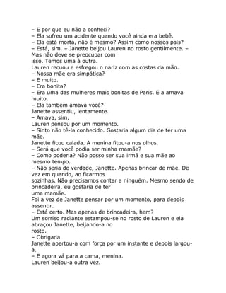 – E por que eu não a conheci?
– Ela sofreu um acidente quando você ainda era bebê.
– Ela está morta, não é mesmo? Assim como nossos pais?
– Está, sim. – Janette beijou Lauren no rosto gentilmente. –
Mas não deve se preocupar com
isso. Temos uma à outra.
Lauren recuou e esfregou o nariz com as costas da mão.
– Nossa mãe era simpática?
– E muito.
– Era bonita?
– Era uma das mulheres mais bonitas de Paris. E a amava
muito.
– Ela também amava você?
Janette assentiu, lentamente.
– Amava, sim.
Lauren pensou por um momento.
– Sinto não tê-la conhecido. Gostaria algum dia de ter uma
mãe.
Janette ficou calada. A menina fitou-a nos olhos.
– Será que você podia ser minha mamãe?
– Como poderia? Não posso ser sua irmã e sua mãe ao
mesmo tempo.
– Não seria de verdade, Janette. Apenas brincar de mãe. De
vez em quando, ao ficarmos
sozinhas. Não precisamos contar a ninguém. Mesmo sendo de
brincadeira, eu gostaria de ter
uma mamãe.
Foi a vez de Janette pensar por um momento, para depois
assentir.
– Está certo. Mas apenas de brincadeira, hem?
Um sorriso radiante estampou-se no rosto de Lauren e ela
abraçou Janette, beijando-a no
rosto.
– Obrigada.
Janette apertou-a com força por um instante e depois largou-
a.
– E agora vá para a cama, menina.
Lauren beijou-a outra vez.
 
