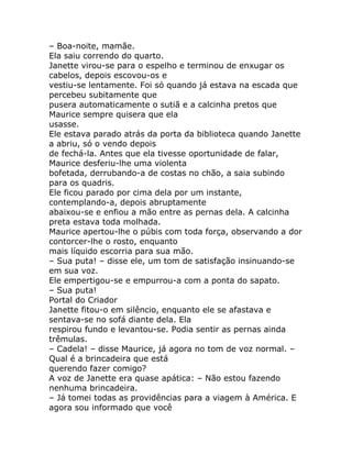 – Boa-noite, mamãe.
Ela saiu correndo do quarto.
Janette virou-se para o espelho e terminou de enxugar os
cabelos, depois escovou-os e
vestiu-se lentamente. Foi só quando já estava na escada que
percebeu subitamente que
pusera automaticamente o sutiã e a calcinha pretos que
Maurice sempre quisera que ela
usasse.
Ele estava parado atrás da porta da biblioteca quando Janette
a abriu, só o vendo depois
de fechá-la. Antes que ela tivesse oportunidade de falar,
Maurice desferiu-lhe uma violenta
bofetada, derrubando-a de costas no chão, a saia subindo
para os quadris.
Ele ficou parado por cima dela por um instante,
contemplando-a, depois abruptamente
abaixou-se e enfiou a mão entre as pernas dela. A calcinha
preta estava toda molhada.
Maurice apertou-lhe o púbis com toda força, observando a dor
contorcer-lhe o rosto, enquanto
mais líquido escorria para sua mão.
– Sua puta! – disse ele, um tom de satisfação insinuando-se
em sua voz.
Ele empertigou-se e empurrou-a com a ponta do sapato.
– Sua puta!
Portal do Criador
Janette fitou-o em silêncio, enquanto ele se afastava e
sentava-se no sofá diante dela. Ela
respirou fundo e levantou-se. Podia sentir as pernas ainda
trêmulas.
– Cadela! – disse Maurice, já agora no tom de voz normal. –
Qual é a brincadeira que está
querendo fazer comigo?
A voz de Janette era quase apática: – Não estou fazendo
nenhuma brincadeira.
– Já tomei todas as providências para a viagem à América. E
agora sou informado que você
 