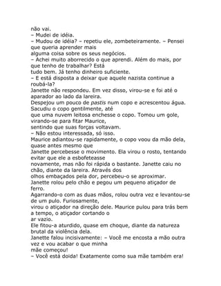 não vai.
– Mudei de idéia.
– Mudou de idéia? – repetiu ele, zombeteiramente. – Pensei
que queria aprender mais
alguma coisa sobre os seus negócios.
– Achei muito aborrecido o que aprendi. Além do mais, por
que tenho de trabalhar? Está
tudo bem. Já tenho dinheiro suficiente.
– E está disposta a deixar que aquele nazista continue a
roubá-la?
Janette não respondeu. Em vez disso, virou-se e foi até o
aparador ao lado da lareira.
Despejou um pouco de pastis num copo e acrescentou água.
Sacudiu o copo gentilmente, até
que uma nuvem leitosa enchesse o copo. Tomou um gole,
virando-se para fitar Maurice,
sentindo que suas forças voltavam.
– Não estou interessada, só isso.
Maurice adiantou-se rapidamente, o copo voou da mão dela,
quase antes mesmo que
Janette percebesse o movimento. Ela virou o rosto, tentando
evitar que ele a esbofeteasse
novamente, mas não foi rápida o bastante. Janette caiu no
chão, diante da lareira. Através dos
olhos embaçados pela dor, percebeu-o se aproximar.
Janette rolou pelo chão e pegou um pequeno atiçador de
ferro.
Agarrando-o com as duas mãos, rolou outra vez e levantou-se
de um pulo. Furiosamente,
virou o atiçador na direção dele. Maurice pulou para trás bem
a tempo, o atiçador cortando o
ar vazio.
Ele fitou-a aturdido, quase em choque, diante da natureza
brutal da violência dela.
Janette falou incisivamente: – Você me encosta a mão outra
vez e vou acabar o que minha
mãe começou!
– Você está doida! Exatamente como sua mãe também era!
 
