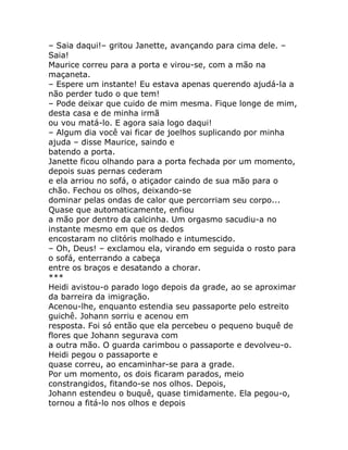 – Saia daqui!– gritou Janette, avançando para cima dele. –
Saia!
Maurice correu para a porta e virou-se, com a mão na
maçaneta.
– Espere um instante! Eu estava apenas querendo ajudá-la a
não perder tudo o que tem!
– Pode deixar que cuido de mim mesma. Fique longe de mim,
desta casa e de minha irmã
ou vou matá-lo. E agora saia logo daqui!
– Algum dia você vai ficar de joelhos suplicando por minha
ajuda – disse Maurice, saindo e
batendo a porta.
Janette ficou olhando para a porta fechada por um momento,
depois suas pernas cederam
e ela arriou no sofá, o atiçador caindo de sua mão para o
chão. Fechou os olhos, deixando-se
dominar pelas ondas de calor que percorriam seu corpo...
Quase que automaticamente, enfiou
a mão por dentro da calcinha. Um orgasmo sacudiu-a no
instante mesmo em que os dedos
encostaram no clitóris molhado e intumescido.
– Oh, Deus! – exclamou ela, virando em seguida o rosto para
o sofá, enterrando a cabeça
entre os braços e desatando a chorar.
***
Heidi avistou-o parado logo depois da grade, ao se aproximar
da barreira da imigração.
Acenou-lhe, enquanto estendia seu passaporte pelo estreito
guichê. Johann sorriu e acenou em
resposta. Foi só então que ela percebeu o pequeno buquê de
flores que Johann segurava com
a outra mão. O guarda carimbou o passaporte e devolveu-o.
Heidi pegou o passaporte e
quase correu, ao encaminhar-se para a grade.
Por um momento, os dois ficaram parados, meio
constrangidos, fitando-se nos olhos. Depois,
Johann estendeu o buquê, quase timidamente. Ela pegou-o,
tornou a fitá-lo nos olhos e depois
 