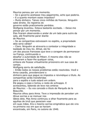 Maurice pensou por um momento.
– Se o governo aceitasse meu pagamento, acho que poderia.
– E a quanto montam esses impostos?
– Muito dinheiro. Talvez cinco milhões de francos. Ninguém
sabe direito. Os registros do
governo estão praticamente perdidos.
Wolfgang levantou. Estava bastante excitado. – Deixe-me
pensar por um momento.
Eles ficaram observando-o andar de um lado para outro da
sala, até finalmente parar diante
de Maurice.
– Se as companhias estivessem no espólio, a propriedade
dela seria válida?
– Claro. Ninguém se atreveria a contestar a integridade e
lealdade de meu tio. Afinal, ele foi
um dos poucos franceses que teve a coragem de permanecer
na França, continuando a
desafiar a autoridade de Pétain. E mesmo eles não se
atreveram a fazer-lhe qualquer coisa,
embora ele ficasse virtualmente prisioneiro em sua casa de
campo.
Wolfgang sorriu de satisfação.
– Então todos os nossos problemas estão resolvidos. Você e
Anna casarão, providenciarei o
dinheiro para que pague os impostos e reivindique o título. As
companhias serão transferidas
para o espólio e tudo estará em ordem.
Ele pegou o copo e tomou o resto de schnapps. E
acrescentou, batendo de leve nos ombros
de Maurice: – Eu vos concedo o título de Marquês de la
Beauville.
Maurice olhou para Anna. Teve a impressão de perceber um
tênue sorriso a se insinuar nos
lábios dela. Mas Anna continuou a olhar fixamente para as
agulhas de tricô que pareciam voar
em suas mãos. Era o mesmo sorriso enigmático que ele vira
na primeira vez em que se haviam
encontrado, em Paris, no outono de 1940.
 