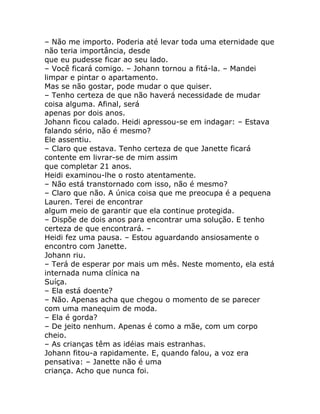 – Não me importo. Poderia até levar toda uma eternidade que
não teria importância, desde
que eu pudesse ficar ao seu lado.
– Você ficará comigo. – Johann tornou a fitá-la. – Mandei
limpar e pintar o apartamento.
Mas se não gostar, pode mudar o que quiser.
– Tenho certeza de que não haverá necessidade de mudar
coisa alguma. Afinal, será
apenas por dois anos.
Johann ficou calado. Heidi apressou-se em indagar: – Estava
falando sério, não é mesmo?
Ele assentiu.
– Claro que estava. Tenho certeza de que Janette ficará
contente em livrar-se de mim assim
que completar 21 anos.
Heidi examinou-lhe o rosto atentamente.
– Não está transtornado com isso, não é mesmo?
– Claro que não. A única coisa que me preocupa é a pequena
Lauren. Terei de encontrar
algum meio de garantir que ela continue protegida.
– Dispõe de dois anos para encontrar uma solução. E tenho
certeza de que encontrará. –
Heidi fez uma pausa. – Estou aguardando ansiosamente o
encontro com Janette.
Johann riu.
– Terá de esperar por mais um mês. Neste momento, ela está
internada numa clínica na
Suíça.
– Ela está doente?
– Não. Apenas acha que chegou o momento de se parecer
com uma manequim de moda.
– Ela é gorda?
– De jeito nenhum. Apenas é como a mãe, com um corpo
cheio.
– As crianças têm as idéias mais estranhas.
Johann fitou-a rapidamente. E, quando falou, a voz era
pensativa: – Janette não é uma
criança. Acho que nunca foi.
 