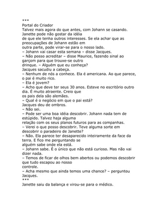 ***
Portal do Criador
Talvez mais agora do que antes, com Johann se casando.
Janette pode não gostar da idéia
de que ele tenha outros interesses. Se ela achar que as
preocupações de Johann estão em
outra parte, pode virar-se para o nosso lado.
– Johann vai casar esta semana – disse Jacques.
– Não posso acreditar – disse Maurice, fazendo sinal ao
garçom para que trouxe-se outro
drinque. – Alguém que eu conheça?
Jacques sacudiu a cabeça.
– Nenhum de nós a conhece. Ela é americana. Ao que parece,
o pai é muito rico.
– Ela é jovem?
– Acho que deve ter seus 30 anos. Esteve no escritório outro
dia. É muito atraente. Creio que
os pais dela são alemães.
– Qual é o negócio em que o pai está?
Jacques deu de ombros.
– Não sei.
– Pode ser uma boa idéia descobrir. Johann nada tem de
estúpido. Talvez haja alguma
relação com os seus planos futuros para as companhas.
– Verei o que posso descobrir. Teve alguma sorte em
descobrir o paradeiro de Janette?
– Não. Ela parece ter desaparecido inteiramente da face da
terra. E fico me perguntando se
alguém sabe onde ela está.
– Johann sabe. É o único que não está curioso. Mas não vai
dizer nada.
– Temos de ficar de olhos bem abertos ou podemos descobrir
que tudo escapou ao nosso
controle.
– Acha mesmo que ainda temos uma chance? – perguntou
Jacques.
***
Janette saiu da balança e virou-se para o médico.
 