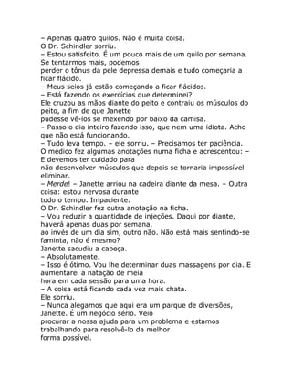 – Apenas quatro quilos. Não é muita coisa.
O Dr. Schindler sorriu.
– Estou satisfeito. É um pouco mais de um quilo por semana.
Se tentarmos mais, podemos
perder o tônus da pele depressa demais e tudo começaria a
ficar flácido.
– Meus seios já estão começando a ficar flácidos.
– Está fazendo os exercícios que determinei?
Ele cruzou as mãos diante do peito e contraiu os músculos do
peito, a fim de que Janette
pudesse vê-los se mexendo por baixo da camisa.
– Passo o dia inteiro fazendo isso, que nem uma idiota. Acho
que não está funcionando.
– Tudo leva tempo. – ele sorriu. – Precisamos ter paciência.
O médico fez algumas anotações numa ficha e acrescentou: –
E devemos ter cuidado para
não desenvolver músculos que depois se tornaria impossível
eliminar.
– Merde! – Janette arriou na cadeira diante da mesa. – Outra
coisa: estou nervosa durante
todo o tempo. Impaciente.
O Dr. Schindler fez outra anotação na ficha.
– Vou reduzir a quantidade de injeções. Daqui por diante,
haverá apenas duas por semana,
ao invés de um dia sim, outro não. Não está mais sentindo-se
faminta, não é mesmo?
Janette sacudiu a cabeça.
– Absolutamente.
– Isso é ótimo. Vou lhe determinar duas massagens por dia. E
aumentarei a natação de meia
hora em cada sessão para uma hora.
– A coisa está ficando cada vez mais chata.
Ele sorriu.
– Nunca alegamos que aqui era um parque de diversões,
Janette. É um negócio sério. Veio
procurar a nossa ajuda para um problema e estamos
trabalhando para resolvê-lo da melhor
forma possível.
 