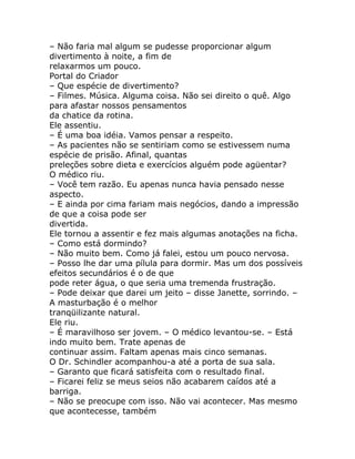 – Não faria mal algum se pudesse proporcionar algum
divertimento à noite, a fim de
relaxarmos um pouco.
Portal do Criador
– Que espécie de divertimento?
– Filmes. Música. Alguma coisa. Não sei direito o quê. Algo
para afastar nossos pensamentos
da chatice da rotina.
Ele assentiu.
– É uma boa idéia. Vamos pensar a respeito.
– As pacientes não se sentiriam como se estivessem numa
espécie de prisão. Afinal, quantas
preleções sobre dieta e exercícios alguém pode agüentar?
O médico riu.
– Você tem razão. Eu apenas nunca havia pensado nesse
aspecto.
– E ainda por cima fariam mais negócios, dando a impressão
de que a coisa pode ser
divertida.
Ele tornou a assentir e fez mais algumas anotações na ficha.
– Como está dormindo?
– Não muito bem. Como já falei, estou um pouco nervosa.
– Posso lhe dar uma pílula para dormir. Mas um dos possíveis
efeitos secundários é o de que
pode reter água, o que seria uma tremenda frustração.
– Pode deixar que darei um jeito – disse Janette, sorrindo. –
A masturbação é o melhor
tranqüilizante natural.
Ele riu.
– É maravilhoso ser jovem. – O médico levantou-se. – Está
indo muito bem. Trate apenas de
continuar assim. Faltam apenas mais cinco semanas.
O Dr. Schindler acompanhou-a até a porta de sua sala.
– Garanto que ficará satisfeita com o resultado final.
– Ficarei feliz se meus seios não acabarem caídos até a
barriga.
– Não se preocupe com isso. Não vai acontecer. Mas mesmo
que acontecesse, também
 