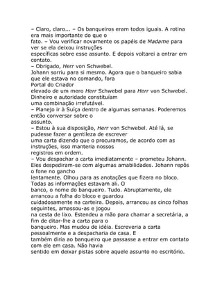 – Claro, claro... – Os banqueiros eram todos iguais. A rotina
era mais importante do que o
fato. – Vou verificar novamente os papéis de Madame para
ver se ela deixou instruções
específicas sobre esse assunto. E depois voltarei a entrar em
contato.
– Obrigado, Herr von Schwebel.
Johann sorriu para si mesmo. Agora que o banqueiro sabia
que ele estava no comando, fora
Portal do Criador
elevado de um mero Herr Schwebel para Herr von Schwebel.
Dinheiro e autoridade constituíam
uma combinação irrefutável.
– Planejo ir à Suíça dentro de algumas semanas. Poderemos
então conversar sobre o
assunto.
– Estou à sua disposição, Herr von Schwebel. Até lá, se
pudesse fazer a gentileza de escrever
uma carta dizendo que o procuramos, de acordo com as
instruções, isso manteria nossos
registros em ordem.
– Vou despachar a carta imediatamente – prometeu Johann.
Eles despediram-se com algumas amabilidades. Johann repôs
o fone no gancho
lentamente. Olhou para as anotações que fizera no bloco.
Todas as informações estavam ali. O
banco, o nome do banqueiro. Tudo. Abruptamente, ele
arrancou a folha do bloco e guardou
cuidadosamente na carteira. Depois, arrancou as cinco folhas
seguintes, amassou-as e jogou
na cesta de lixo. Estendeu a mão para chamar a secretária, a
fim de ditar-lhe a carta para o
banqueiro. Mas mudou de idéia. Escreveria a carta
pessoalmente e a despacharia de casa. E
também diria ao banqueiro que passasse a entrar em contato
com ele em casa. Não havia
sentido em deixar pistas sobre aquele assunto no escritório.
 