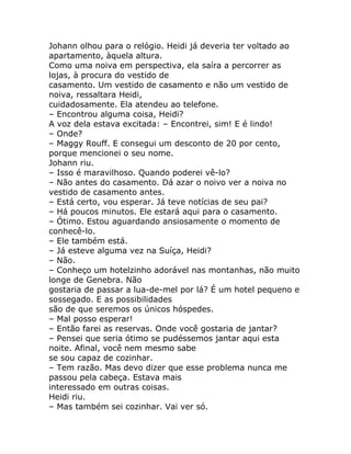 Johann olhou para o relógio. Heidi já deveria ter voltado ao
apartamento, àquela altura.
Como uma noiva em perspectiva, ela saíra a percorrer as
lojas, à procura do vestido de
casamento. Um vestido de casamento e não um vestido de
noiva, ressaltara Heidi,
cuidadosamente. Ela atendeu ao telefone.
– Encontrou alguma coisa, Heidi?
A voz dela estava excitada: – Encontrei, sim! E é lindo!
– Onde?
– Maggy Rouff. E consegui um desconto de 20 por cento,
porque mencionei o seu nome.
Johann riu.
– Isso é maravilhoso. Quando poderei vê-lo?
– Não antes do casamento. Dá azar o noivo ver a noiva no
vestido de casamento antes.
– Está certo, vou esperar. Já teve notícias de seu pai?
– Há poucos minutos. Ele estará aqui para o casamento.
– Ótimo. Estou aguardando ansiosamente o momento de
conhecê-lo.
– Ele também está.
– Já esteve alguma vez na Suíça, Heidi?
– Não.
– Conheço um hotelzinho adorável nas montanhas, não muito
longe de Genebra. Não
gostaria de passar a lua-de-mel por lá? É um hotel pequeno e
sossegado. E as possibilidades
são de que seremos os únicos hóspedes.
– Mal posso esperar!
– Então farei as reservas. Onde você gostaria de jantar?
– Pensei que seria ótimo se pudéssemos jantar aqui esta
noite. Afinal, você nem mesmo sabe
se sou capaz de cozinhar.
– Tem razão. Mas devo dizer que esse problema nunca me
passou pela cabeça. Estava mais
interessado em outras coisas.
Heidi riu.
– Mas também sei cozinhar. Vai ver só.
 