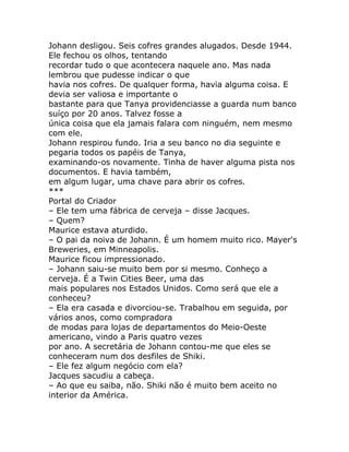Johann desligou. Seis cofres grandes alugados. Desde 1944.
Ele fechou os olhos, tentando
recordar tudo o que acontecera naquele ano. Mas nada
lembrou que pudesse indicar o que
havia nos cofres. De qualquer forma, havia alguma coisa. E
devia ser valiosa e importante o
bastante para que Tanya providenciasse a guarda num banco
suíço por 20 anos. Talvez fosse a
única coisa que ela jamais falara com ninguém, nem mesmo
com ele.
Johann respirou fundo. Iria a seu banco no dia seguinte e
pegaria todos os papéis de Tanya,
examinando-os novamente. Tinha de haver alguma pista nos
documentos. E havia também,
em algum lugar, uma chave para abrir os cofres.
***
Portal do Criador
– Ele tem uma fábrica de cerveja – disse Jacques.
– Quem?
Maurice estava aturdido.
– O pai da noiva de Johann. É um homem muito rico. Mayer's
Breweries, em Minneapolis.
Maurice ficou impressionado.
– Johann saiu-se muito bem por si mesmo. Conheço a
cerveja. É a Twin Cities Beer, uma das
mais populares nos Estados Unidos. Como será que ele a
conheceu?
– Ela era casada e divorciou-se. Trabalhou em seguida, por
vários anos, como compradora
de modas para lojas de departamentos do Meio-Oeste
americano, vindo a Paris quatro vezes
por ano. A secretária de Johann contou-me que eles se
conheceram num dos desfiles de Shiki.
– Ele fez algum negócio com ela?
Jacques sacudiu a cabeça.
– Ao que eu saiba, não. Shiki não é muito bem aceito no
interior da América.
 