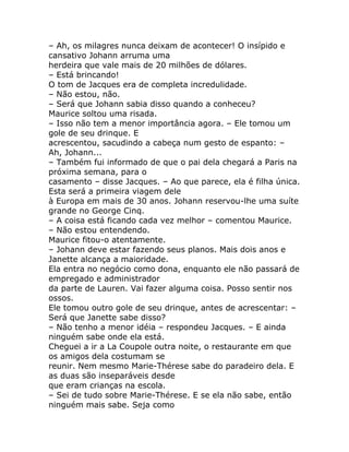 – Ah, os milagres nunca deixam de acontecer! O insípido e
cansativo Johann arruma uma
herdeira que vale mais de 20 milhões de dólares.
– Está brincando!
O tom de Jacques era de completa incredulidade.
– Não estou, não.
– Será que Johann sabia disso quando a conheceu?
Maurice soltou uma risada.
– Isso não tem a menor importância agora. – Ele tomou um
gole de seu drinque. E
acrescentou, sacudindo a cabeça num gesto de espanto: –
Ah, Johann...
– Também fui informado de que o pai dela chegará a Paris na
próxima semana, para o
casamento – disse Jacques. – Ao que parece, ela é filha única.
Esta será a primeira viagem dele
à Europa em mais de 30 anos. Johann reservou-lhe uma suíte
grande no George Cinq.
– A coisa está ficando cada vez melhor – comentou Maurice.
– Não estou entendendo.
Maurice fitou-o atentamente.
– Johann deve estar fazendo seus planos. Mais dois anos e
Janette alcança a maioridade.
Ela entra no negócio como dona, enquanto ele não passará de
empregado e administrador
da parte de Lauren. Vai fazer alguma coisa. Posso sentir nos
ossos.
Ele tomou outro gole de seu drinque, antes de acrescentar: –
Será que Janette sabe disso?
– Não tenho a menor idéia – respondeu Jacques. – E ainda
ninguém sabe onde ela está.
Cheguei a ir a La Coupole outra noite, o restaurante em que
os amigos dela costumam se
reunir. Nem mesmo Marie-Thérese sabe do paradeiro dela. E
as duas são inseparáveis desde
que eram crianças na escola.
– Sei de tudo sobre Marie-Thérese. E se ela não sabe, então
ninguém mais sabe. Seja como
 