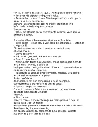 for, eu gostaria de saber o que Janette pensa sobre Johann.
– Teremos de esperar até que ela volte.
– Tem razão... – murmurou Maurice pensativo. – Vou partir
para Nova York no final da
semana. Estarei hospedado no Pierre. Mantenha-me
informado de tudo o que acontecer.
Jacques sorriu.
– Claro. Se alguma coisa interessante ocorrer, você será o
primeiro a saber.
***
O médico olhou a balança por cima do ombro dela.
– Sete quilos – disse ele, a voz cheia de satisfação. – Estamos
chegando lá.
Ele voltou para sua mesa e sentou-se na beirada,
observando-a.
– Como se sente?
– Não estou gostando da minha aparência.
– Qual é o problema?
– Mesmo com todos os exercícios, meus seios estão ficando
ainda mais flácidos, e agora as
nádegas estão começando a cair. E com o rosto mais fino, o
nariz parece muito comprido.
– Passaram-se apenas cinco semanas, Janette. Seu corpo
ainda está se ajustando. A partir
Portal do Criador
do momento em que atingirmos o peso desejado,
começaremos a trabalhar nas outras coisas.
– Quanto tempo vai demorar?
O médico pegou a ficha e estudou-a por um momento,
pegando em seguida uma fita
métrica.
– Tire o maiô.
Janette baixou o maiô inteiro justo pelas pernas e deu um
passo para lado. O médico
indicou uma pequena plataforma no canto da sala e ela subiu.
Rapidamente, impessoalmente,
ele passou a medi-la, começando pelo pescoço. A parte
superior do peito, por baixo dos
 