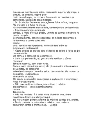 braços, os mamilos nos seios, cada parte superior do braço, a
cintura, os quadris, depois pelo
meio das nádegas, as coxas e finalmente as canelas e os
tornozelos. Depois de cada medição,
o Dr. Schindler fazia uma anotação na ficha. Afinal, largou a
fita métrica e a ficha na mesa.
Parando diretamente diante dela, contemplou-a criticamente:
– Estenda os braços acima da
cabeça, o mais alto que puder, unindo as palmas e ficando na
ponta dos pés.
Silenciosamente, Janette obedeceu. O médico contornou-a
lentamente e parou outra vez
diante
dela. Janette nada percebeu no rosto dele além do
julgamento profissional.
– Agora abaixe os braços para os lados do corpo e fique de pé
normalmente.
Ele tornou a contorná-la lentamente.
– Com sua permissão, eu gostaria de verificar o tônus
muscular.
Janette assentiu, sem dizer nada.
Com o rosto ainda impassível, ele pôs as mãos sob as axilas
de Janette, os polegares
estendendo-se por cima dos seios. Lentamente, ele moveu os
polegares, levantando a
abaixando os seios.
Ela sentiu os mamilos começarem a endurecer e intumescer,
rindo nervosamente.
– Não precisa ficar embaraçada – disse o médico
prontamente. – Isso é perfeitamente
normal.
Janette riu.
– Não me importo. É a coisa mais divertida que já me
aconteceu desde que cheguei aqui. –
Ele riu também pondo a palma da mão na barriga de Janette.
– Tente contrair os músculos o máximo que puder e
comprimir contra a minha mão. – Depois
 