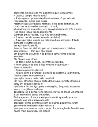 problema em mais de mil pacientes que já tratamos.
– Quanto tempo levaria tudo?
– A cirurgia propriamente dita é mínima. O período de
recuperação, antes que possa
retomar suas atividades normais, é de duas semanas. As
cicatrizes se tornarão normais... isto é,
absorvidas em sua pele... em aproximadamente três meses.
Mas como todas ficam geralmente
cobertas pelas roupas, isso não será problema.
– E se eu decidir operar o nariz também?
– A recuperação levaria no máximo duas semanas. E toda
inchação e outros sinais
desaparecerão até lá.
Janette ficou em silêncio por um momento e o médico
acrescentou: – Por que não pensa
um pouco no assunto? Não precisa tomar uma decisão
imediata.
Ela fitou-o nos olhos.
– Já tomei uma decisão. Faremos a cirurgia.
– Tem certeza de que é isso mesmo o que quer?
Janette assentiu.
– Quando podemos fazer?
– Falarei com o cirurgião. Ele terá de examiná-la primeiro.
Depois disso, marcaremos a
operação para o mais cedo possível.
Ele ficou olhando para a porta depois que Janette deixou a
sala, em seguida pegou o
telefone a fim de ligar para o cirurgião. Enquanto esperava
que o cirurgião atendesse,
descobriu-se a pensar em Janette. Havia na moça um ímpeto
e um tremendo senso de poder.
Tinha apenas 19 anos e ele podia sentir que não era por
vaidade que ela estava naquele
processo, como acontecia com as outras pacientes. Eram
geralmente mulheres mais velhas e
que queriam parecer mais moças. A motivação de Janette era
muito mais profunda. Ela estava
 