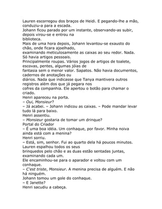 Lauren escorregou dos braços de Heidi. E pegando-lhe a mão,
conduziu-a para a escada.
Johann ficou parado por um instante, observando-as subir,
depois virou-se e entrou na
biblioteca.
Mais de uma hora depois, Johann levantou-se exausto do
chão, onde ficara ajoelhado,
examinando meticulosamente as caixas ao seu redor. Nada.
Só havia artigos pessoais.
Principalmente roupas. Vários jogos de artigos de toalete,
escovas, pentes, algumas jóias de
fantasia sem o menor valor. Sapatos. Não havia documentos,
cadernos de anotações ou
diários. Nada que indicasse que Tanya mantivera outros
registros além dos que já pegara nos
cofres da companhia. Ele apertou o botão para chamar o
criado.
Henri apareceu na porta.
– Oui, Monsieur?
– Já acabei. – Johann indicou as caixas. – Pode mandar levar
tudo lá para baixo.
Henri assentiu.
– Monsieur gostaria de tomar um drinque?
Portal do Criador
– É uma boa idéia. Um conhaque, por favor. Minha noiva
ainda está com a menina?
Henri sorriu.
– Está, sim, senhor. Fui ao quarto dela há poucos minutos.
Lauren espalhou todos os seus
brinquedos pelo chão e as duas estão sentadas juntas,
examinando cada um.
Ele encaminhou-se para o aparador e voltou com um
conhaque.
– C'est triste, Monsieur. A menina precisa de alguém. E não
há ninguém.
Johann tomou um gole do conhaque.
– E Janette?
Henri sacudiu a cabeça.
 