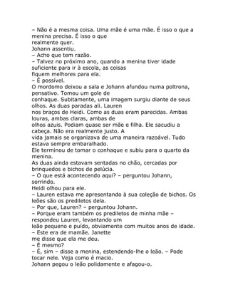 – Não é a mesma coisa. Uma mãe é uma mãe. É isso o que a
menina precisa. É isso o que
realmente quer.
Johann assentiu.
– Acho que tem razão.
– Talvez no próximo ano, quando a menina tiver idade
suficiente para ir à escola, as coisas
fiquem melhores para ela.
– É possível.
O mordomo deixou a sala e Johann afundou numa poltrona,
pensativo. Tomou um gole de
conhaque. Subitamente, uma imagem surgiu diante de seus
olhos. As duas paradas ali. Lauren
nos braços de Heidi. Como as duas eram parecidas. Ambas
louras, ambas claras, ambas de
olhos azuis. Podiam quase ser mãe e filha. Ele sacudiu a
cabeça. Não era realmente justo. A
vida jamais se organizava de uma maneira razoável. Tudo
estava sempre embaralhado.
Ele terminou de tomar o conhaque e subiu para o quarto da
menina.
As duas ainda estavam sentadas no chão, cercadas por
brinquedos e bichos de pelúcia.
– O que está acontecendo aqui? – perguntou Johann,
sorrindo.
Heidi olhou para ele.
– Lauren estava me apresentando à sua coleção de bichos. Os
leões são os prediletos dela.
– Por que, Lauren? – perguntou Johann.
– Porque eram também os prediletos de minha mãe –
respondeu Lauren, levantando um
leão pequeno e puído, obviamente com muitos anos de idade.
– Este era de mamãe. Janette
me disse que ela me deu.
– É mesmo?
– É, sim – disse a menina, estendendo-lhe o leão. – Pode
tocar nele. Veja como é macio.
Johann pegou o leão polidamente e afagou-o.
 