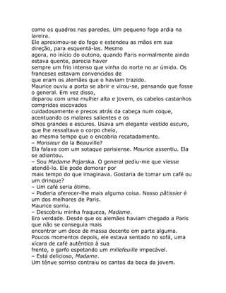 como os quadros nas paredes. Um pequeno fogo ardia na
lareira.
Ele aproximou-se do fogo e estendeu as mãos em sua
direção, para esquentá-las. Mesmo
agora, no início do outono, quando Paris normalmente ainda
estava quente, parecia haver
sempre um frio intenso que vinha do norte no ar úmido. Os
franceses estavam convencidos de
que eram os alemães que o haviam trazido.
Maurice ouviu a porta se abrir e virou-se, pensando que fosse
o general. Em vez disso,
deparou com uma mulher alta e jovem, os cabelos castanhos
compridos escovados
cuidadosamente e presos atrás da cabeça num coque,
acentuando os malares salientes e os
olhos grandes e escuros. Usava um elegante vestido escuro,
que lhe ressaltava o corpo cheio,
ao mesmo tempo que o encobria recatadamente.
– Monsieur de la Beauville?
Ela falava com um sotaque parisiense. Maurice assentiu. Ela
se adiantou.
– Sou Madame Pojarska. O general pediu-me que viesse
atendê-lo. Ele pode demorar por
mais tempo do que imaginava. Gostaria de tomar um café ou
um drinque?
– Um café seria ótimo.
– Poderia oferecer-lhe mais alguma coisa. Nosso pâtissier é
um dos melhores de Paris.
Maurice sorriu.
– Descobriu minha fraqueza, Madame.
Era verdade. Desde que os alemães haviam chegado a Paris
que não se conseguia mais
encontrar um doce de massa decente em parte alguma.
Poucos momentos depois, ele estava sentado no sofá, uma
xícara de café autêntico à sua
frente, o garfo espetando um millefeuille impecável.
– Está delicioso, Madame.
Um tênue sorriso contraiu os cantos da boca da jovem.
 