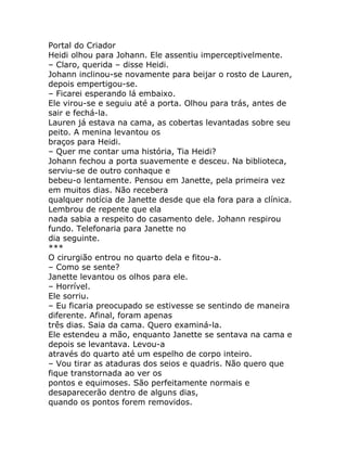 Portal do Criador
Heidi olhou para Johann. Ele assentiu imperceptivelmente.
– Claro, querida – disse Heidi.
Johann inclinou-se novamente para beijar o rosto de Lauren,
depois empertigou-se.
– Ficarei esperando lá embaixo.
Ele virou-se e seguiu até a porta. Olhou para trás, antes de
sair e fechá-la.
Lauren já estava na cama, as cobertas levantadas sobre seu
peito. A menina levantou os
braços para Heidi.
– Quer me contar uma história, Tia Heidi?
Johann fechou a porta suavemente e desceu. Na biblioteca,
serviu-se de outro conhaque e
bebeu-o lentamente. Pensou em Janette, pela primeira vez
em muitos dias. Não recebera
qualquer notícia de Janette desde que ela fora para a clínica.
Lembrou de repente que ela
nada sabia a respeito do casamento dele. Johann respirou
fundo. Telefonaria para Janette no
dia seguinte.
***
O cirurgião entrou no quarto dela e fitou-a.
– Como se sente?
Janette levantou os olhos para ele.
– Horrível.
Ele sorriu.
– Eu ficaria preocupado se estivesse se sentindo de maneira
diferente. Afinal, foram apenas
três dias. Saia da cama. Quero examiná-la.
Ele estendeu a mão, enquanto Janette se sentava na cama e
depois se levantava. Levou-a
através do quarto até um espelho de corpo inteiro.
– Vou tirar as ataduras dos seios e quadris. Não quero que
fique transtornada ao ver os
pontos e equimoses. São perfeitamente normais e
desaparecerão dentro de alguns dias,
quando os pontos forem removidos.
 