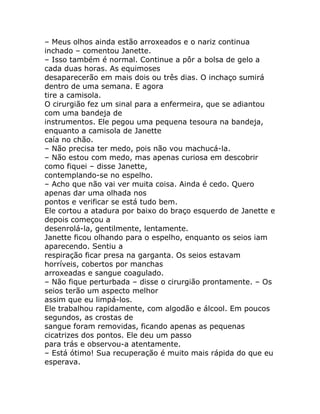 – Meus olhos ainda estão arroxeados e o nariz continua
inchado – comentou Janette.
– Isso também é normal. Continue a pôr a bolsa de gelo a
cada duas horas. As equimoses
desaparecerão em mais dois ou três dias. O inchaço sumirá
dentro de uma semana. E agora
tire a camisola.
O cirurgião fez um sinal para a enfermeira, que se adiantou
com uma bandeja de
instrumentos. Ele pegou uma pequena tesoura na bandeja,
enquanto a camisola de Janette
caía no chão.
– Não precisa ter medo, pois não vou machucá-la.
– Não estou com medo, mas apenas curiosa em descobrir
como fiquei – disse Janette,
contemplando-se no espelho.
– Acho que não vai ver muita coisa. Ainda é cedo. Quero
apenas dar uma olhada nos
pontos e verificar se está tudo bem.
Ele cortou a atadura por baixo do braço esquerdo de Janette e
depois começou a
desenrolá-la, gentilmente, lentamente.
Janette ficou olhando para o espelho, enquanto os seios iam
aparecendo. Sentiu a
respiração ficar presa na garganta. Os seios estavam
horríveis, cobertos por manchas
arroxeadas e sangue coagulado.
– Não fique perturbada – disse o cirurgião prontamente. – Os
seios terão um aspecto melhor
assim que eu limpá-los.
Ele trabalhou rapidamente, com algodão e álcool. Em poucos
segundos, as crostas de
sangue foram removidas, ficando apenas as pequenas
cicatrizes dos pontos. Ele deu um passo
para trás e observou-a atentamente.
– Está ótimo! Sua recuperação é muito mais rápida do que eu
esperava.
 
