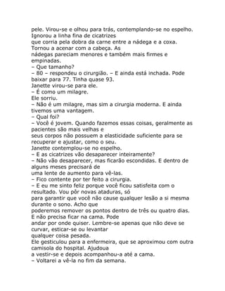 pele. Virou-se e olhou para trás, contemplando-se no espelho.
Ignorou a linha fina de cicatrizes
que corria pela dobra da carne entre a nádega e a coxa.
Tornou a acenar com a cabeça. As
nádegas pareciam menores e também mais firmes e
empinadas.
– Que tamanho?
– 80 – respondeu o cirurgião. – E ainda está inchada. Pode
baixar para 77. Tinha quase 93.
Janette virou-se para ele.
– É como um milagre.
Ele sorriu.
– Não é um milagre, mas sim a cirurgia moderna. E ainda
tivemos uma vantagem.
– Qual foi?
– Você é jovem. Quando fazemos essas coisas, geralmente as
pacientes são mais velhas e
seus corpos não possuem a elasticidade suficiente para se
recuperar e ajustar, como o seu.
Janette contemplou-se no espelho.
– E as cicatrizes vão desaparecer inteiramente?
– Não vão desaparecer, mas ficarão escondidas. E dentro de
alguns meses precisará de
uma lente de aumento para vê-las.
– Fico contente por ter feito a cirurgia.
– E eu me sinto feliz porque você ficou satisfeita com o
resultado. Vou pôr novas ataduras, só
para garantir que você não cause qualquer lesão a si mesma
durante o sono. Acho que
poderemos remover os pontos dentro de três ou quatro dias.
E não precisa ficar na cama. Pode
andar por onde quiser. Lembre-se apenas que não deve se
curvar, esticar-se ou levantar
qualquer coisa pesada.
Ele gesticulou para a enfermeira, que se aproximou com outra
camisola do hospital. Ajudoua
a vestir-se e depois acompanhou-a até a cama.
– Voltarei a vê-la no fim da semana.
 
