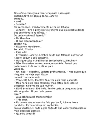 O telefone começou a tocar enquanto o cirurgião
encaminhava-se para a porta. Janette
atendeu.
– Alô?
– Janette?
Ela reconheceu imediatamente a voz de Johann.
– Johann! – Era o primeiro telefonema que ela recebia desde
que se internara na clínica. –
De onde você está ligando?
– De Genebra.
– O que está fazendo aí?
Johann riu.
– Estou em lua-de-mel.
Portal do Criador
– Essa não!
– É verdade, Janette. Lembra-se do que falou no escritório?
Resolvi seguir o seu conselho.
– Mas que coisa maravilhosa! Eu conheço sua mulher?
– Não. Mas estou ansioso em apresentá-la. Pensei que
poderíamos ir de carro até aí para
visitá-la.
– Oh, não! – exclamou Janette prontamente. – Não quero que
ninguém me veja aqui. Estou
no meio do tratamento.
– Você está bem, Janette? Sua voz está meio esquisita.
– Meu nariz está todo entupido. Mas estou bem, não se
preocupe. Fale-me de sua mulher.
– Ela é americana. E é linda. Tenho certeza de que as duas
vão se gostar. O que mais posso
dizer?
– Já a conhecia há muito tempo?
– Três anos.
– Estou me sentindo muito feliz por você, Johann. Meus
parabéns. Estou ansiosa em conhecêla.
Falo a verdade. E pode estar certo de que voltarei para casa o
mais depressa possível.
– Quando voltará?
 
