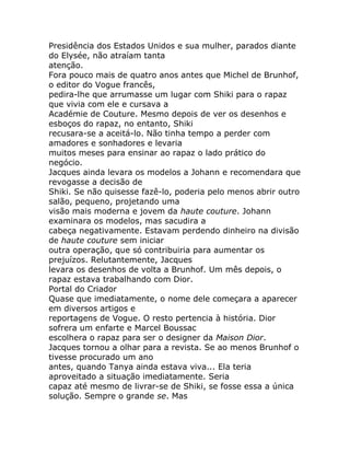 Presidência dos Estados Unidos e sua mulher, parados diante
do Elysée, não atraíam tanta
atenção.
Fora pouco mais de quatro anos antes que Michel de Brunhof,
o editor do Vogue francês,
pedira-lhe que arrumasse um lugar com Shiki para o rapaz
que vivia com ele e cursava a
Académie de Couture. Mesmo depois de ver os desenhos e
esboços do rapaz, no entanto, Shiki
recusara-se a aceitá-lo. Não tinha tempo a perder com
amadores e sonhadores e levaria
muitos meses para ensinar ao rapaz o lado prático do
negócio.
Jacques ainda levara os modelos a Johann e recomendara que
revogasse a decisão de
Shiki. Se não quisesse fazê-lo, poderia pelo menos abrir outro
salão, pequeno, projetando uma
visão mais moderna e jovem da haute couture. Johann
examinara os modelos, mas sacudira a
cabeça negativamente. Estavam perdendo dinheiro na divisão
de haute couture sem iniciar
outra operação, que só contribuiria para aumentar os
prejuízos. Relutantemente, Jacques
levara os desenhos de volta a Brunhof. Um mês depois, o
rapaz estava trabalhando com Dior.
Portal do Criador
Quase que imediatamente, o nome dele começara a aparecer
em diversos artigos e
reportagens de Vogue. O resto pertencia à história. Dior
sofrera um enfarte e Marcel Boussac
escolhera o rapaz para ser o designer da Maison Dior.
Jacques tornou a olhar para a revista. Se ao menos Brunhof o
tivesse procurado um ano
antes, quando Tanya ainda estava viva... Ela teria
aproveitado a situação imediatamente. Seria
capaz até mesmo de livrar-se de Shiki, se fosse essa a única
solução. Sempre o grande se. Mas
 