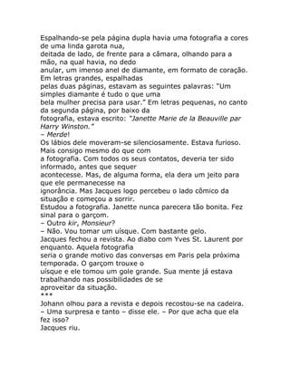 Espalhando-se pela página dupla havia uma fotografia a cores
de uma linda garota nua,
deitada de lado, de frente para a câmara, olhando para a
mão, na qual havia, no dedo
anular, um imenso anel de diamante, em formato de coração.
Em letras grandes, espalhadas
pelas duas páginas, estavam as seguintes palavras: “Um
simples diamante é tudo o que uma
bela mulher precisa para usar.” Em letras pequenas, no canto
da segunda página, por baixo da
fotografia, estava escrito: “Janette Marie de la Beauville par
Harry Winston.”
– Merde!
Os lábios dele moveram-se silenciosamente. Estava furioso.
Mais consigo mesmo do que com
a fotografia. Com todos os seus contatos, deveria ter sido
informado, antes que sequer
acontecesse. Mas, de alguma forma, ela dera um jeito para
que ele permanecesse na
ignorância. Mas Jacques logo percebeu o lado cômico da
situação e começou a sorrir.
Estudou a fotografia. Janette nunca parecera tão bonita. Fez
sinal para o garçom.
– Outro kir, Monsieur?
– Não. Vou tomar um uísque. Com bastante gelo.
Jacques fechou a revista. Ao diabo com Yves St. Laurent por
enquanto. Aquela fotografia
seria o grande motivo das conversas em Paris pela próxima
temporada. O garçom trouxe o
uísque e ele tomou um gole grande. Sua mente já estava
trabalhando nas possibilidades de se
aproveitar da situação.
***
Johann olhou para a revista e depois recostou-se na cadeira.
– Uma surpresa e tanto – disse ele. – Por que acha que ela
fez isso?
Jacques riu.
 