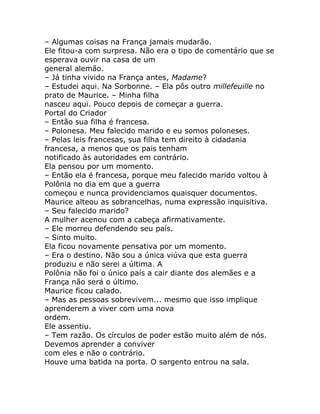 – Algumas coisas na França jamais mudarão.
Ele fitou-a com surpresa. Não era o tipo de comentário que se
esperava ouvir na casa de um
general alemão.
– Já tinha vivido na França antes, Madame?
– Estudei aqui. Na Sorbonne. – Ela pôs outro millefeuille no
prato de Maurice. – Minha filha
nasceu aqui. Pouco depois de começar a guerra.
Portal do Criador
– Então sua filha é francesa.
– Polonesa. Meu falecido marido e eu somos poloneses.
– Pelas leis francesas, sua filha tem direito à cidadania
francesa, a menos que os pais tenham
notificado às autoridades em contrário.
Ela pensou por um momento.
– Então ela é francesa, porque meu falecido marido voltou à
Polônia no dia em que a guerra
começou e nunca providenciamos quaisquer documentos.
Maurice alteou as sobrancelhas, numa expressão inquisitiva.
– Seu falecido marido?
A mulher acenou com a cabeça afirmativamente.
– Ele morreu defendendo seu país.
– Sinto muito.
Ela ficou novamente pensativa por um momento.
– Era o destino. Não sou a única viúva que esta guerra
produziu e não serei a última. A
Polônia não foi o único país a cair diante dos alemães e a
França não será o último.
Maurice ficou calado.
– Mas as pessoas sobrevivem... mesmo que isso implique
aprenderem a viver com uma nova
ordem.
Ele assentiu.
– Tem razão. Os círculos de poder estão muito além de nós.
Devemos aprender a conviver
com eles e não o contrário.
Houve uma batida na porta. O sargento entrou na sala.
 