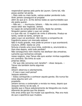 responsável apenas pela parte de Lauren. Como tal, não
posso aceitar tal perda.
– Mais cedo ou mais tarde, vamos acabar perdendo tudo.
Shiki jamais conseguirá se projetar
além do que já é. Já lhe demos todas as oportunidades que
ele podia querer.
– Não sei... – murmurou Johann. – Não me sinto à vontade
nesse setor dos negócios. Jamais
fui capaz de compreendê-lo direito. Nada faz sentido.
Ninguém parece saber o que vai vender
e o que não vai. O negócio de vinho é diferente. Produz-se
tanto, vende-se tanto, sempre se
sabe o que vai acontecer. Até mesmo a companhia de
fragrância possui um mercado estável.
Não é muito grande, mas pode-se prever o que acontecerá.
Couture, ZERO. Gasta-se uma
fortuna criando uma nova linha, exibindo-a, anunciando-a.
Dois dias depois, está tudo perdido?
Não conseguimos nem mesmo nos desfazer das amostras.
Lamento que tenhamos entrado
nesse negócio, mas Tanya não quis aceitar minhas sugestões
em contrário. Ela tinha as suas
próprias idéias.
– Por que não conversa com Janette? – disse Jacques. –
Talvez ela também tenha algumas
idéias.
Johann observou-o atentamente.
– É isso o que você pensa?
Jacques assentiu.
– Estou começando a conhecer aquela garota. Ela nunca faz
coisa alguma sem um
propósito.
Johann tornou a contemplar a revista na mesa, depois que
Jacques retirou-se da sala. A
Janette que o fitava sedutoramente da fotografia era muito
diferente da garota que lhe dissera
três anos antes que iria mudar sua aparência. Mas era mais
do que a aparência que mudara.
 