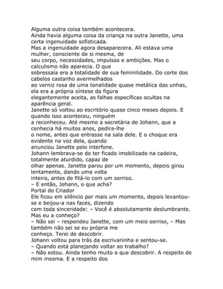 Alguma outra coisa também acontecera.
Ainda havia alguma coisa da criança na outra Janette, uma
certa ingenuidade sofisticada.
Mas a ingenuidade agora desaparecera. Ali estava uma
mulher, consciente de si mesma, de
seu corpo, necessidades, impulsos e ambições. Mas o
calculismo não aparecia. O que
sobressaía era a totalidade de sua feminilidade. Do corte dos
cabelos castanho avermelhados
ao verniz rosa de uma tonalidade quase metálica das unhas,
ela era a própria síntese da figura
elegantemente aceita, as falhas específicas ocultas na
aparência geral.
Janette só voltou ao escritório quase cinco meses depois. E
quando isso aconteceu, ninguém
a reconheceu. Até mesmo a secretária de Johann, que a
conhecia há muitos anos, pedira-lhe
o nome, antes que entrasse na sala dele. E o choque era
evidente na voz dela, quando
anunciou Janette pelo interfone.
Johann lembrava-se de ter ficado imobilizado na cadeira,
totalmente aturdido, capaz de
olhar apenas. Janette parou por um momento, depois girou
lentamente, dando uma volta
inteira, antes de fitá-lo com um sorriso.
– E então, Johann, o que acha?
Portal do Criador
Ele ficou em silêncio por mais um momento, depois levantou-
se e beijou-a nas faces, dizendo
com toda sinceridade: – Você é absolutamente deslumbrante.
Mas eu a conheço?
– Não sei – respondeu Janette, com um meio sorriso, – Mas
também não sei se eu própria me
conheço. Terei de descobrir.
Johann voltou para trás da escrivaninha e sentou-se.
– Quando está planejando voltar ao trabalho?
– Não estou. Ainda tenho muito o que descobrir. A respeito de
mim mesma. E a respeito dos
 
