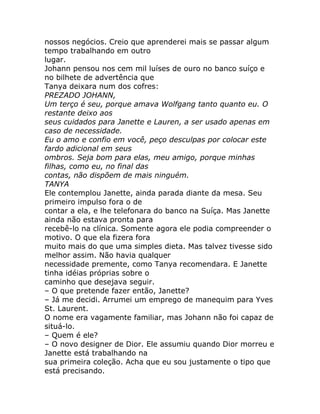 nossos negócios. Creio que aprenderei mais se passar algum
tempo trabalhando em outro
lugar.
Johann pensou nos cem mil luíses de ouro no banco suíço e
no bilhete de advertência que
Tanya deixara num dos cofres:
PREZADO JOHANN,
Um terço é seu, porque amava Wolfgang tanto quanto eu. O
restante deixo aos
seus cuidados para Janette e Lauren, a ser usado apenas em
caso de necessidade.
Eu o amo e confio em você, peço desculpas por colocar este
fardo adicional em seus
ombros. Seja bom para elas, meu amigo, porque minhas
filhas, como eu, no final das
contas, não dispõem de mais ninguém.
TANYA
Ele contemplou Janette, ainda parada diante da mesa. Seu
primeiro impulso fora o de
contar a ela, e lhe telefonara do banco na Suíça. Mas Janette
ainda não estava pronta para
recebê-lo na clínica. Somente agora ele podia compreender o
motivo. O que ela fizera fora
muito mais do que uma simples dieta. Mas talvez tivesse sido
melhor assim. Não havia qualquer
necessidade premente, como Tanya recomendara. E Janette
tinha idéias próprias sobre o
caminho que desejava seguir.
– O que pretende fazer então, Janette?
– Já me decidi. Arrumei um emprego de manequim para Yves
St. Laurent.
O nome era vagamente familiar, mas Johann não foi capaz de
situá-lo.
– Quem é ele?
– O novo designer de Dior. Ele assumiu quando Dior morreu e
Janette está trabalhando na
sua primeira coleção. Acha que eu sou justamente o tipo que
está precisando.
 
