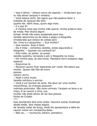 – Isso é ótimo – Johann sorriu de repente. – Ainda bem que
eu não deixei Jacques ir embora.
– Você estava certo. Sei agora que não poderia fazer o
trabalho de Jacques tão bem
quanto ele. Além disso, quero algo mais.
– E o que é?
– A mesma coisa que minha mãe queria: minha própria casa
de moda. Mas levará algum
tempo. Ainda não estou preparada para isso.
Janette aproximou-se da mesa e pegou a fotografia
emoldurada que estava de costas para
ela. Virou-a e perguntou: – Sua mulher?
– Isso mesmo. Essa é Heidi.
– Ela é linda – comentou Janette, ainda segurando a
fotografia. – Quando vou conhecê-la?
– Esta noite, ao jantar, se quiser.
Janette assentiu, tornando a pôr a fotografia na mesa.
– Em minha casa, às oito horas. Mandarei Henri preparar algo
especial.
– Estaremos lá.
– Deixarei Lauren ficar esperando por vocês. Ela adora sua
mulher. Quase não fala de outra
pessoa.
Johann sorriu.
– Heidi a ama muito.
Janette retribuiu o sorriso.
– Você é um homem de sorte. Ela deve ser uma mulher
maravilhosa. As crianças possuem
instintos profundos. São como animais. Farejam os bons e os
maus. E se Lauren a ama, sua
mulher não pode deixar de ser boa pessoa.
Portal do Criador
***
Isso acontecera dois anos antes. Houvera outras mudanças
desde então. Seis meses depois
de Janette voltar da Suíça, Heidi lhe apresentara a idéia de
Lauren morar em companhia deles.
– Não sei... – murmurou Johann, pensativo.
 