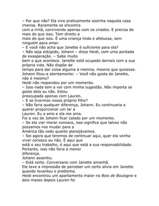 – Por que não? Ela vive praticamente sozinha naquela casa
imensa. Raramente se encontra
com a irmã, convivendo apenas com os criados. E precisa de
mais do que isso. Tem direito a
mais do que isso. É uma criança linda e afetuosa, sem
ninguém para amar.
– E você não acha que Janette é suficiente para ela?
– Não seja estúpido, Johann – disse Heidi, com uma pontada
de exasperação. – Sabe muito
bem o que acontece. Janette está ocupada demais com a sua
própria vida. Não dispõe de
tempo para dar coisa alguma à menina, mesmo que quisesse.
Johann fitou-a atentamente: – Você não gosta de Janette,
não é mesmo?
Heidi não respondeu por um momento.
– Isso nada tem a ver com minha sugestão. Não importa se
gosto dela ou não. Estou
preocupada apenas com Lauren.
– E se tivermos nosso próprio filho?
– Não faria qualquer diferença, Johann. Eu continuaria a
querer proporcionar um lar a
Lauren. Eu a amo e ela me ama.
Foi a vez de Johann ficar calado por um momento.
– Se ela vier morar conosco, isso significa que talvez não
possamos nos mudar para a
América tão cedo quanto planejávamos.
– Sei agora que teremos de continuar aqui, quer ela venha
viver conosco ou não. É aqui que
está o seu trabalho, é aqui que está a sua responsabilidade.
Portanto, isso não faria a menor
diferença.
Johann assentiu.
– Está certo. Conversarei com Janette amanhã.
Ele teve a impressão de perceber um certo alívio em Janette
quando levantou o problema.
Heidi encontrou um apartamento maior no Bois de Boulogne e
dois meses depois Lauren foi
 
