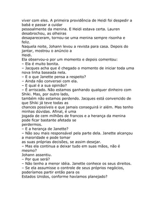 viver com eles. A primeira providência de Heidi foi despedir a
babá e passar a cuidar
pessoalmente da menina. E Heidi estava certa. Lauren
desabrochou, as olheiras
desapareceram, tornou-se uma menina sempre risonha e
feliz.
Naquela noite, Johann levou a revista para casa. Depois do
jantar, mostrou o anúncio a
Heidi.
Ela observou-o por um momento e depois comentou:
– Ela é muito bonita.
– Jacques acha que é chegado o momento de iniciar toda uma
nova linha baseada nela.
– E o que Janette pensa a respeito?
– Ainda não conversei com ela.
– E qual é a sua opinião?
– É arriscado. Não estamos ganhando qualquer dinheiro com
Shiki. Mas, por outro lado,
também não estamos perdendo. Jacques está convencido de
que Shiki já teve todas as
chances possíveis e que jamais conseguirá ir além. Mas tenho
minhas dúvidas. Afinal, é uma
jogada de cem milhões de francos e a herança da menina
pode ficar bastante afetada se
perdermos.
– E a herança de Janette?
– Não sou mais responsável pela parte dela. Janette alcançou
a maioridade e pode tomar
as suas próprias decisões, se assim desejar.
– Mas ela continua a deixar tudo em suas mãos, não é
mesmo?
Johann assentiu.
– Por que será?
– Não tenho a menor idéia. Janette conhece os seus direitos.
– Se ela assumisse o controle de seus próprios negócios,
poderíamos partir então para os
Estados Unidos, conforme havíamos planejado?
 