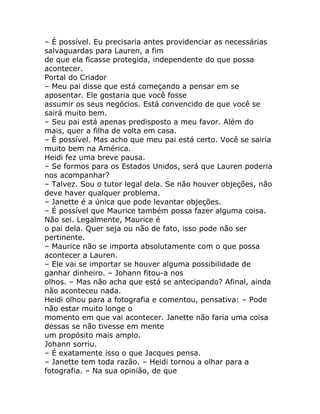 – É possível. Eu precisaria antes providenciar as necessárias
salvaguardas para Lauren, a fim
de que ela ficasse protegida, independente do que possa
acontecer.
Portal do Criador
– Meu pai disse que está começando a pensar em se
aposentar. Ele gostaria que você fosse
assumir os seus negócios. Está convencido de que você se
sairá muito bem.
– Seu pai está apenas predisposto a meu favor. Além do
mais, quer a filha de volta em casa.
– É possível. Mas acho que meu pai está certo. Você se sairia
muito bem na América.
Heidi fez uma breve pausa.
– Se formos para os Estados Unidos, será que Lauren poderia
nos acompanhar?
– Talvez. Sou o tutor legal dela. Se não houver objeções, não
deve haver qualquer problema.
– Janette é a única que pode levantar objeções.
– É possível que Maurice também possa fazer alguma coisa.
Não sei. Legalmente, Maurice é
o pai dela. Quer seja ou não de fato, isso pode não ser
pertinente.
– Maurice não se importa absolutamente com o que possa
acontecer a Lauren.
– Ele vai se importar se houver alguma possibilidade de
ganhar dinheiro. – Johann fitou-a nos
olhos. – Mas não acha que está se antecipando? Afinal, ainda
não aconteceu nada.
Heidi olhou para a fotografia e comentou, pensativa: – Pode
não estar muito longe o
momento em que vai acontecer. Janette não faria uma coisa
dessas se não tivesse em mente
um propósito mais amplo.
Johann sorriu.
– É exatamente isso o que Jacques pensa.
– Janette tem toda razão. – Heidi tornou a olhar para a
fotografia. – Na sua opinião, de que
 