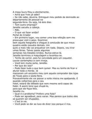 A moça loura fitou-a atentamente.
– Acha que Yves já sabe?
– Se não sabe, deveria. Entreguei meu pedido de demissão ao
departamento de pessoal na
segunda-feira. Ou seja, há dois dias.
– Tem outro emprego?
Janette sacudiu a cabeça.
– Não.
– O que vai fazer então?
Portal do Criador
– Em primeiro lugar, vou comer uma boa refeição sem me
preocupar com o peso. Examinei
bem aquela fotografia e cheguei à conclusão de que meus
quadris estão ossudos demais. Um
quilo a mais não vai prejudicar em nada. Depois, vou tirar
umas férias. Talvez passe algumas
semanas nos Estados Unidos. Nunca estive lá.
Janette terminou a maquilagem e levantou-se.
– Tenho de correr, pois fui convidada para um coquetel.
Louise contemplou-a com inveja.
– Você tem muita sorte, Janette.
– Por que diz isso?
– Pode fazer tudo o que bem quiser. Mas eu tenho de ficar e
aturar toda a merda. Já
marcaram um encontro meu com aquele comprador das lojas
do Texas para a sexta-feira.
Provavelmente ele vai passar a noite inteira me apalpando. E
quando voltarmos para o seu
hotel, estará tão bêbado que nem mesmo será capaz de
foder. E assim terei que chupá-lo,
para que ele fique feliz.
Janette riu.
– Qual é o problema? Prefere uma foda?
– Pode ser agradável, para variar. Mas parece que todos eles
só querem ser chupados.
– C'est la vie.
– Você pode se dar ao luxo de dizer isso porque é rica.
 