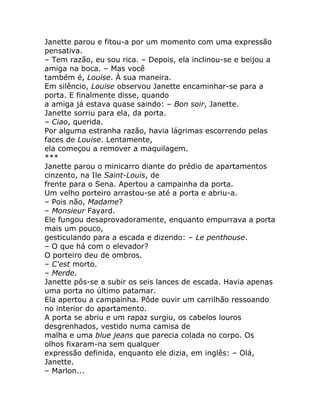 Janette parou e fitou-a por um momento com uma expressão
pensativa.
– Tem razão, eu sou rica. – Depois, ela inclinou-se e beijou a
amiga na boca. – Mas você
também é, Louise. À sua maneira.
Em silêncio, Louise observou Janette encaminhar-se para a
porta. E finalmente disse, quando
a amiga já estava quase saindo: – Bon soir, Janette.
Janette sorriu para ela, da porta.
– Ciao, querida.
Por alguma estranha razão, havia lágrimas escorrendo pelas
faces de Louise. Lentamente,
ela começou a remover a maquilagem.
***
Janette parou o minicarro diante do prédio de apartamentos
cinzento, na Ile Saint-Louis, de
frente para o Sena. Apertou a campainha da porta.
Um velho porteiro arrastou-se até a porta e abriu-a.
– Pois não, Madame?
– Monsieur Fayard.
Ele fungou desaprovadoramente, enquanto empurrava a porta
mais um pouco,
gesticulando para a escada e dizendo: – Le penthouse.
– O que há com o elevador?
O porteiro deu de ombros.
– C'est morto.
– Merde.
Janette pôs-se a subir os seis lances de escada. Havia apenas
uma porta no último patamar.
Ela apertou a campainha. Pôde ouvir um carrilhão ressoando
no interior do apartamento.
A porta se abriu e um rapaz surgiu, os cabelos louros
desgrenhados, vestido numa camisa de
malha e uma blue jeans que parecia colada no corpo. Os
olhos fixaram-na sem qualquer
expressão definida, enquanto ele dizia, em inglês: – Olá,
Janette.
– Marlon...
 