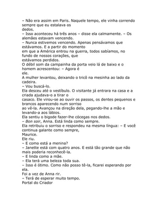 – Não era assim em Paris. Naquele tempo, ele vinha correndo
sempre que eu estalava os
dedos.
– Isso aconteceu há três anos – disse ela calmamente. – Os
alemães estavam vencendo.
– Nunca estivemos vencendo. Apenas pensávamos que
estávamos. E a partir do momento
em que a América entrou na guerra, todos sabíamos, no
fundo de nossos corações, que
estávamos perdidos.
O débil som da campainha da porta veio lá de baixo e o
homem acrescentou: – Agora é
ele.
A mulher levantou, deixando o tricô na mesinha ao lado da
cadeira.
– Vou buscá-lo.
Ela desceu até o vestíbulo. O visitante já entrara na casa e a
criada ajudava-o a tirar o
casaco. Ele virou-se ao ouvir os passos, os dentes pequenos e
brancos aparecendo num sorriso
ao vê-la. Avançou na direção dela, pegando-lhe a mão e
levando-a aos lábios.
Ela sentiu o bigode fazer-lhe cócegas nos dedos.
– Bon soir, Anna. Está linda como sempre.
Ela retribuiu o sorriso e respondeu na mesma língua: – E você
continua galante como sempre,
Maurice.
Ele riu.
– E como está a menina?
– Janette está com quatro anos. E está tão grande que não
mais poderia reconhecê-la.
– E linda como a mãe.
– Ela terá uma beleza toda sua.
– Isso é ótimo. Como não posso tê-la, ficarei esperando por
ela.
Foi a vez de Anna rir.
– Terá de esperar muito tempo.
Portal do Criador
 