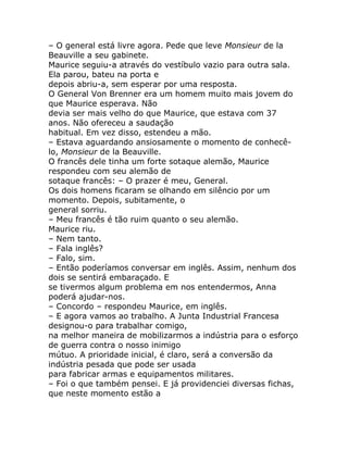 – O general está livre agora. Pede que leve Monsieur de la
Beauville a seu gabinete.
Maurice seguiu-a através do vestíbulo vazio para outra sala.
Ela parou, bateu na porta e
depois abriu-a, sem esperar por uma resposta.
O General Von Brenner era um homem muito mais jovem do
que Maurice esperava. Não
devia ser mais velho do que Maurice, que estava com 37
anos. Não ofereceu a saudação
habitual. Em vez disso, estendeu a mão.
– Estava aguardando ansiosamente o momento de conhecê-
lo, Monsieur de la Beauville.
O francês dele tinha um forte sotaque alemão, Maurice
respondeu com seu alemão de
sotaque francês: – O prazer é meu, General.
Os dois homens ficaram se olhando em silêncio por um
momento. Depois, subitamente, o
general sorriu.
– Meu francês é tão ruim quanto o seu alemão.
Maurice riu.
– Nem tanto.
– Fala inglês?
– Falo, sim.
– Então poderíamos conversar em inglês. Assim, nenhum dos
dois se sentirá embaraçado. E
se tivermos algum problema em nos entendermos, Anna
poderá ajudar-nos.
– Concordo – respondeu Maurice, em inglês.
– E agora vamos ao trabalho. A Junta Industrial Francesa
designou-o para trabalhar comigo,
na melhor maneira de mobilizarmos a indústria para o esforço
de guerra contra o nosso inimigo
mútuo. A prioridade inicial, é claro, será a conversão da
indústria pesada que pode ser usada
para fabricar armas e equipamentos militares.
– Foi o que também pensei. E já providenciei diversas fichas,
que neste momento estão a
 