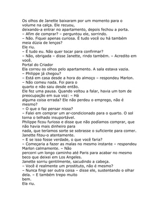 Os olhos de Janette baixaram por um momento para o
volume na calça. Ele recuou,
deixando-a entrar no apartamento, depois fechou a porta.
– Afim de comprar? – perguntou ele, sorrindo.
– Não. Fiquei apenas curiosa. É tudo você ou há também
meia dúzia de lenços?
Ele riu.
– É tudo eu. Não quer tocar para confirmar?
– Não, obrigada – disse Janette, rindo também. – Acredito em
você.
Portal do Criador
Ela correu os olhos pelo apartamento. A sala estava vazia.
– Philippe já chegou?
– Está em casa desde a hora do almoço – respondeu Marlon.
– Não comeu nada. Foi para o
quarto e não saiu desde então.
Ele fez uma pausa. Quando voltou a falar, havia um tom de
preocupação em sua voz: – Há
alguma coisa errada? Ele não perdeu o emprego, não é
mesmo?
– O que o faz pensar nisso?
– Falei em comprar um ar-condicionado para o quarto. O sol
torna o telhado insuportável.
Philippe ficou furioso e disse que não podíamos comprar, que
não havia mais dinheiro para
nada, que teríamos sorte se sobrasse o suficiente para comer.
Janette fitou-o atentamente.
– E se isso fosse verdade, o que você faria?
– Começaria a fazer as malas no mesmo instante – respondeu
Marlon calmamente. – Não
percorri um longo caminho até Paris para acabar no mesmo
beco que deixei em Los Angeles.
Janette sorriu gentilmente, sacudindo a cabeça.
– Você é realmente um prostituto, não é mesmo?
– Nunca fingi ser outra coisa – disse ele, sustentando o olhar
dela. – E também trepo muito
bem.
Ela riu.
 