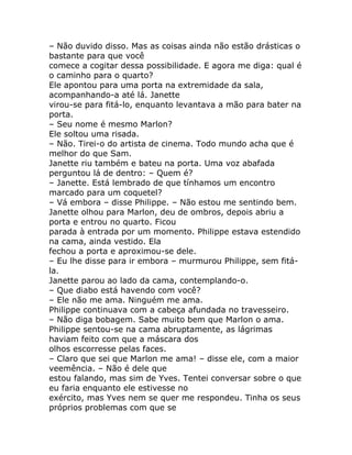 – Não duvido disso. Mas as coisas ainda não estão drásticas o
bastante para que você
comece a cogitar dessa possibilidade. E agora me diga: qual é
o caminho para o quarto?
Ele apontou para uma porta na extremidade da sala,
acompanhando-a até lá. Janette
virou-se para fitá-lo, enquanto levantava a mão para bater na
porta.
– Seu nome é mesmo Marlon?
Ele soltou uma risada.
– Não. Tirei-o do artista de cinema. Todo mundo acha que é
melhor do que Sam.
Janette riu também e bateu na porta. Uma voz abafada
perguntou lá de dentro: – Quem é?
– Janette. Está lembrado de que tínhamos um encontro
marcado para um coquetel?
– Vá embora – disse Philippe. – Não estou me sentindo bem.
Janette olhou para Marlon, deu de ombros, depois abriu a
porta e entrou no quarto. Ficou
parada à entrada por um momento. Philippe estava estendido
na cama, ainda vestido. Ela
fechou a porta e aproximou-se dele.
– Eu lhe disse para ir embora – murmurou Philippe, sem fitá-
la.
Janette parou ao lado da cama, contemplando-o.
– Que diabo está havendo com você?
– Ele não me ama. Ninguém me ama.
Philippe continuava com a cabeça afundada no travesseiro.
– Não diga bobagem. Sabe muito bem que Marlon o ama.
Philippe sentou-se na cama abruptamente, as lágrimas
haviam feito com que a máscara dos
olhos escorresse pelas faces.
– Claro que sei que Marlon me ama! – disse ele, com a maior
veemência. – Não é dele que
estou falando, mas sim de Yves. Tentei conversar sobre o que
eu faria enquanto ele estivesse no
exército, mas Yves nem se quer me respondeu. Tinha os seus
próprios problemas com que se
 