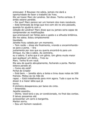 preocupar. E Boussac me odeia, jamais me dará a
oportunidade de fazer o trabalho de Yves.
Ele vai trazer Marc de Londres. Sei disso. Tenho certeza. E
então estarei perdido.
– Por que? Marc parece ser um homem dos mais razoáveis.
– Está lembrada da briga que tive com ele no ano passado,
quando fui ajudá-lo com a
coleção de Londres? Marc disse que eu jamais seria capaz de
compreender as modificações
que precisavam ser feitas para o gosto e a silhueta britânica.
Ele me odeia. Estou simplesmente
liquidado.
Janette ficou calada por um momento.
– Tem razão – disse ela finalmente, virando e encaminhando-
se para a porta. – Era
justamente por isso que eu queria encontrá-lo para um
drinque. Eu não o odeio. Ao contrário,
eu o adoro. E acho que é um gênio. Um gênio muito maior
que qualquer um deles... Yves ou
Marc. Tenho fé em você.
Ela saiu do quarto abruptamente, fechando a porta. Marlon
estava parado ali.
– Como ele está?
Portal do Criador
– Está bem. – Janette abriu a bolsa e tirou duas notas de 500
francos. Meteu-as na mão do
rapaz. – Está trabalhando para mim agora. Tudo o que eu lhe
disser é a maior idéia que já
ouviu.
O dinheiro desapareceu por baixo do cinto.
– Entendido.
Janette assentiu.
– Ótimo. Você terá o seu ar-condicionado, no final das contas.
E talvez possamos até
acrescentar um carro à barganha.
Marlon sorriu.
– Sou um homem razoável.
 