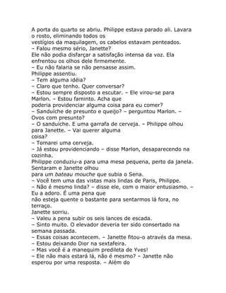 A porta do quarto se abriu. Philippe estava parado ali. Lavara
o rosto, eliminando todos os
vestígios da maquilagem, os cabelos estavam penteados.
– Falou mesmo sério, Janette?
Ele não podia disfarçar a satisfação intensa da voz. Ela
enfrentou os olhos dele firmemente.
– Eu não falaria se não pensasse assim.
Philippe assentiu.
– Tem alguma idéia?
– Claro que tenho. Quer conversar?
– Estou sempre disposto a escutar. – Ele virou-se para
Marlon. – Estou faminto. Acha que
poderia providenciar alguma coisa para eu comer?
– Sanduíche de presunto e queijo? – perguntou Marlon. –
Ovos com presunto?
– O sanduíche. E uma garrafa de cerveja. – Philippe olhou
para Janette. – Vai querer alguma
coisa?
– Tomarei uma cerveja.
– Já estou providenciando – disse Marlon, desaparecendo na
cozinha.
Philippe conduziu-a para uma mesa pequena, perto da janela.
Sentaram e Janette olhou
para um bateau mouche que subia o Sena.
– Você tem uma das vistas mais lindas de Paris, Philippe.
– Não é mesmo linda? – disse ele, com o maior entusiasmo. –
Eu a adoro. É uma pena que
não esteja quente o bastante para sentarmos lá fora, no
terraço.
Janette sorriu.
– Valeu a pena subir os seis lances de escada.
– Sinto muito. O elevador deveria ter sido consertado na
semana passada.
– Essas coisas acontecem. – Janette fitou-o através da mesa.
– Estou deixando Dior na sextafeira.
– Mas você é a manequim predileta de Yves!
– Ele não mais estará lá, não é mesmo? – Janette não
esperou por uma resposta. – Além do
 