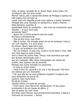 mais, já estou cansada de lá. Quero fazer outra coisa. Ser
manequim não me atrai muito.
Marlon voltou, pôs o sanduíche diante de Philippe e ajeitou os
três copos com cerveja na
mesa, para em seguida puxar uma cadeira e sentar também.
Philippe deu uma mordida no sanduíche e disse a Marlon: –
Está delicioso, querido. A
quantidade certa de mostarda. – Ele virou-se novamente para
Janette. – O que você está
pensando fazer?
– Quero ter a minha própria casa de moda.
Ele fitou-a atentamente.
– Mas já tem uma, com Shiki.
– Não é minha. Foi iniciada antes de eu ter qualquer coisa a
ver com negócio. E é uma coisa
de ontem. Quero algo para hoje.
– O que vai acontecer com Shiki?
– Ele vai embora. A casa fica, mudo o nome para o meu. Não
que haja alguma coisa errada
com o nome de minha mãe, Tanya, mas acontece que está
por demais identificado com o
que já é passado. Não estou interessada nas modas de
ontem, mas apenas nas de amanhã.
Philippe deu outra mordida no sanduíche.
– E onde eu entro nisso?
– Você é meu St. Laurent e eu sou o seu Boussac. Ele ficou
em silêncio por um momento.
– Por que não faz as suas próprias criações? Vi alguns dos
seus desenhos na escola de
couture. São muito bons.
Portal do Criador
Janette tomou um gole de cerveja.
– Eram bons, mas não eram sensacionais. O que estou
precisando é de um toque de gênio. E
isso só posso ter com você.
Ela olhou para Marlon, que prontamente percebeu a deixa e
interveio na conversa: – Nunca
 